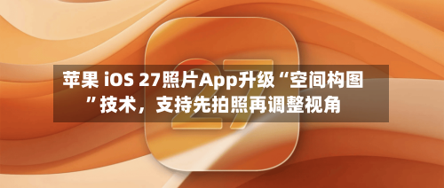 苹果 iOS 27照片App升级“空间构图”技术，支持先拍照再调整视角-第2张图片