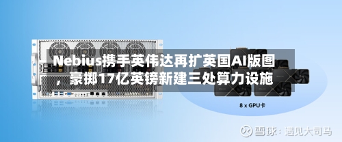 Nebius携手英伟达再扩英国AI版图，豪掷17亿英镑新建三处算力设施-第2张图片