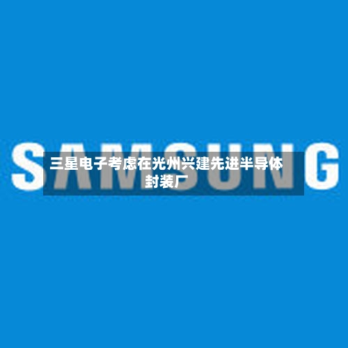 三星电子考虑在光州兴建先进半导体封装厂