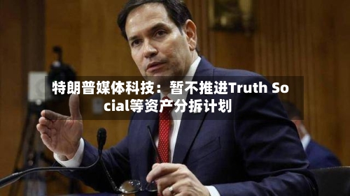 特朗普媒体科技：暂不推进Truth Social等资产分拆计划-第3张图片