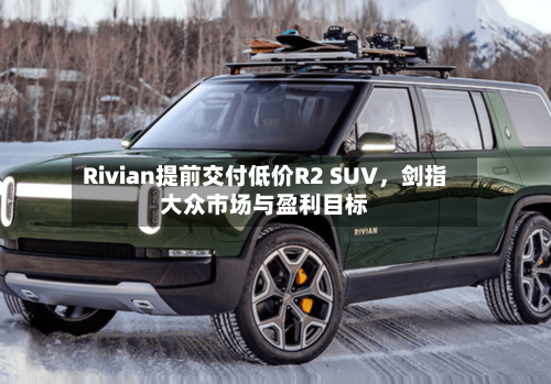 Rivian提前交付低价R2 SUV，剑指大众市场与盈利目标-第3张图片