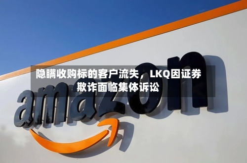 隐瞒收购标的客户流失，LKQ因证券欺诈面临集体诉讼-第2张图片