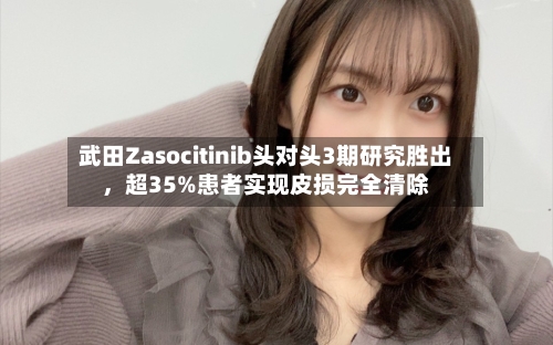 武田Zasocitinib头对头3期研究胜出，超35%患者实现皮损完全清除-第3张图片