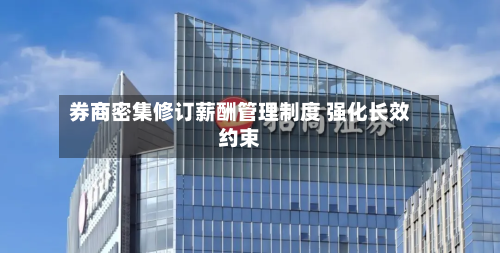 券商密集修订薪酬管理制度 强化长效约束