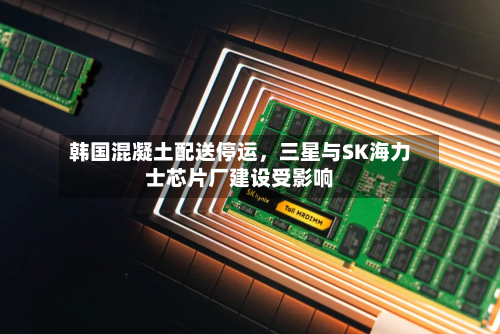 韩国混凝土配送停运	，三星与SK海力士芯片厂建设受影响-第3张图片