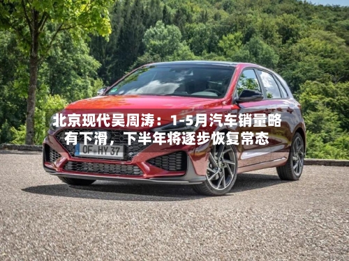 北京现代吴周涛：1-5月汽车销量略有下滑，下半年将逐步恢复常态