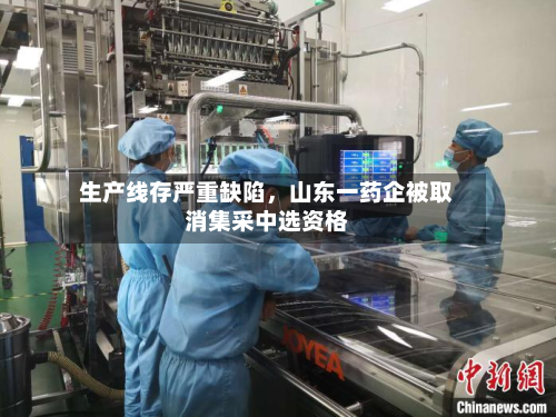 生产线存严重缺陷	，山东一药企被取消集采中选资格-第2张图片