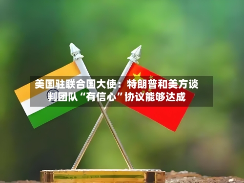 美国驻联合国大使：特朗普和美方谈判团队“有信心”协议能够达成-第2张图片