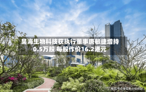 昊海生物科技获执行董事唐敏捷增持0.5万股 每股作价16.2港元-第2张图片