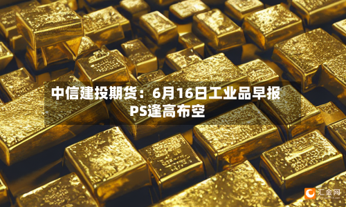 中信建投期货：6月16日工业品早报 PS逢高布空-第2张图片