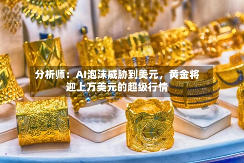 分析师：AI泡沫威胁到美元，黄金将迎上万美元的超级行情-第2张图片