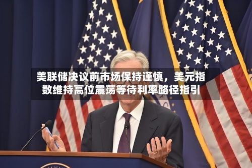 美联储决议前市场保持谨慎，美元指数维持高位震荡等待利率路径指引