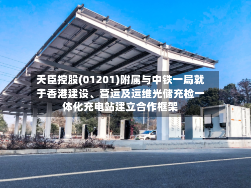 天臣控股(01201)附属与中铁一局就于香港建设、营运及运维光储充检一体化充电站建立合作框架-第2张图片