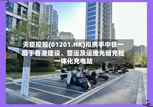 天臣控股(01201.HK)拟携手中铁一局于香港建设、营运及运维光储充检一体化充电站-第3张图片