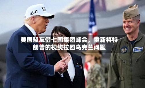 美国盟友借七国集团峰会	，重新将特朗普的视线拉回乌克兰问题-第2张图片