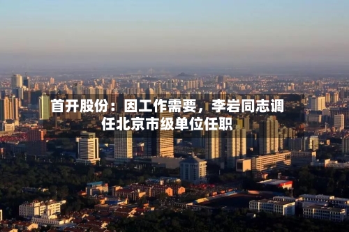 首开股份：因工作需要，李岩同志调任北京市级单位任职-第2张图片