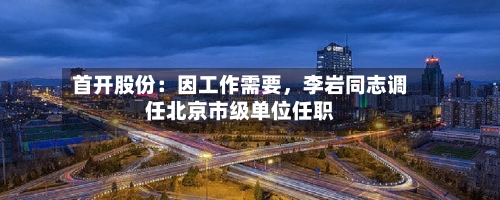 首开股份：因工作需要，李岩同志调任北京市级单位任职