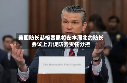 美国防长赫格塞思将在本周北约防长会议上力促防务责任分担-第3张图片
