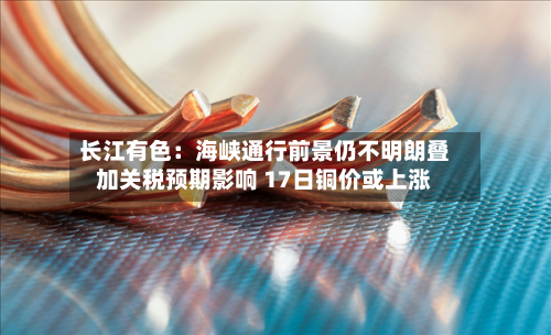 长江有色：海峡通行前景仍不明朗叠加关税预期影响 17日铜价或上涨