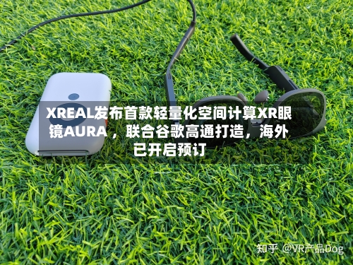 XREAL发布首款轻量化空间计算XR眼镜AURA 	，联合谷歌高通打造，海外已开启预订-第2张图片