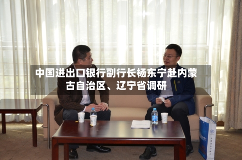 中国进出口银行副行长杨东宁赴内蒙古自治区、辽宁省调研-第3张图片