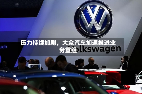 压力持续加剧，大众汽车加速推进业务重组