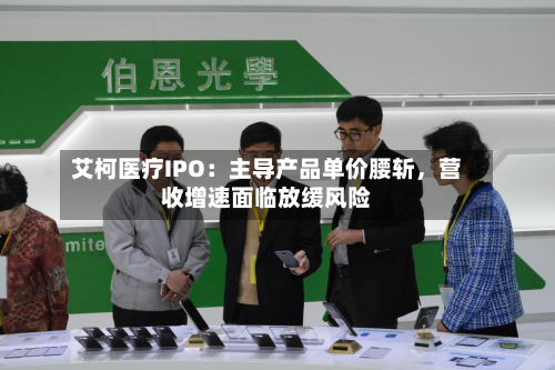 艾柯医疗IPO：主导产品单价腰斩，营收增速面临放缓风险