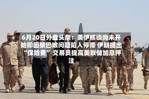 6月20日外盘头条：美伊核谈尚未开始即因黎巴嫩问题陷入停滞 伊朗提出“保险费	” 交易员提高美联储加息押注-第3张图片