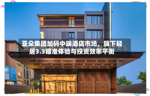 亚朵集团加码中端酒店市场，旗下轻居3.3瞄准体验与投资效率平衡-第2张图片