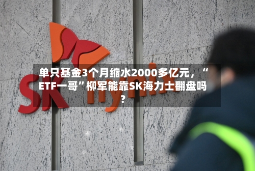 单只基金3个月缩水2000多亿元，“ETF一哥”柳军能靠SK海力士翻盘吗？