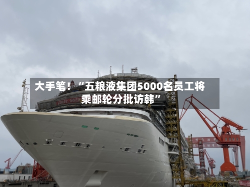 大手笔！“五粮液集团5000名员工将乘邮轮分批访韩”-第3张图片
