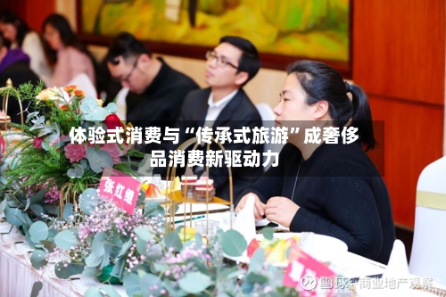 体验式消费与“传承式旅游”成奢侈品消费新驱动力-第2张图片
