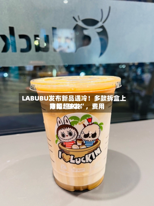 LABUBU发布新品遇冷！多款拆盒上市即“破发”，费用降幅超30%-第2张图片