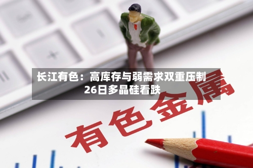 长江有色：高库存与弱需求双重压制 26日多晶硅看跌-第2张图片