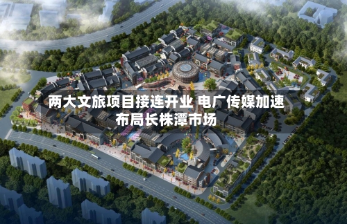 两大文旅项目接连开业 电广传媒加速布局长株潭市场-第3张图片