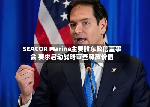 SEACOR Marine主要股东致信董事会 要求启动战略审查释放价值-第2张图片