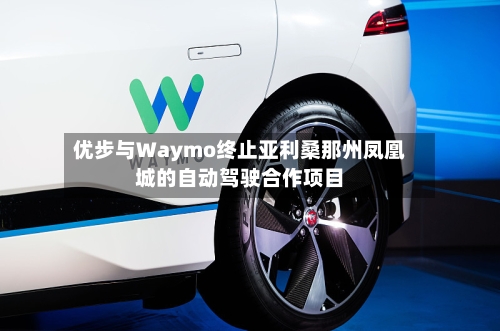 优步与Waymo终止亚利桑那州凤凰城的自动驾驶合作项目