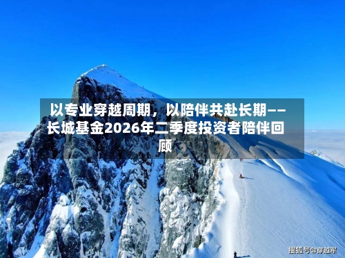 以专业穿越周期，以陪伴共赴长期——长城基金2026年二季度投资者陪伴回顾-第2张图片