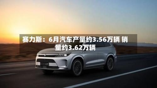 赛力斯：6月汽车产量约3.56万辆 销量约3.62万辆