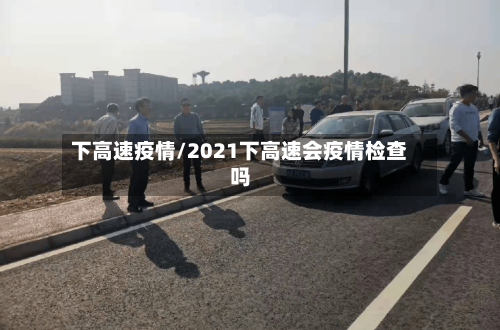 下高速疫情/2021下高速会疫情检查吗-第2张图片