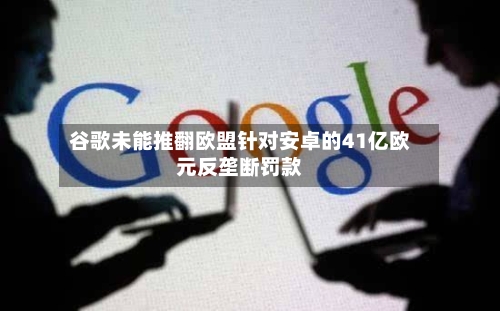 谷歌未能推翻欧盟针对安卓的41亿欧元反垄断罚款-第3张图片