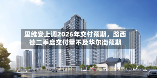里维安上调2026年交付预期，路西德二季度交付量不及华尔街预期-第2张图片
