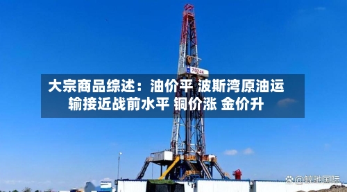 大宗商品综述：油价平 波斯湾原油运输接近战前水平 铜价涨 金价升