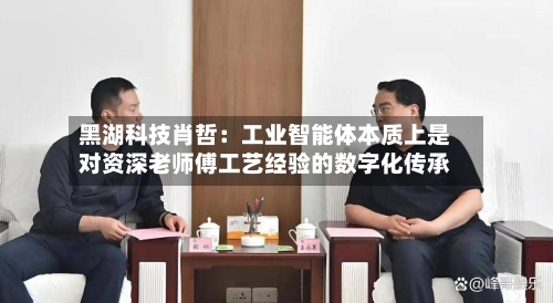 黑湖科技肖哲：工业智能体本质上是对资深老师傅工艺经验的数字化传承