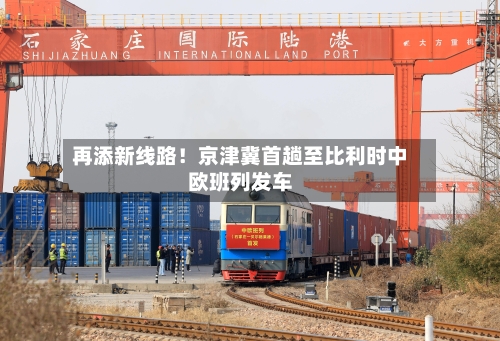再添新线路！京津冀首趟至比利时中欧班列发车-第3张图片