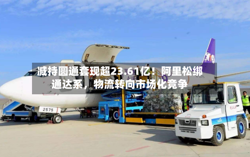 减持圆通套现超23.61亿！阿里松绑通达系，物流转向市场化竞争-第2张图片
