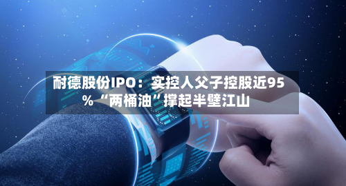 耐德股份IPO：实控人父子控股近95% “两桶油”撑起半壁江山-第3张图片