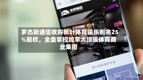 罗杰斯通信收购枫叶体育娱乐剩余25%股权，全盘掌控加拿大顶级体育商业集团-第2张图片