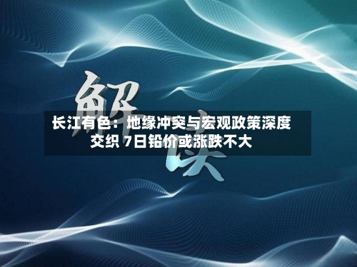 长江有色:地缘冲突与宏观政策深度交织 7日铅价或涨跌不大-第3张图片