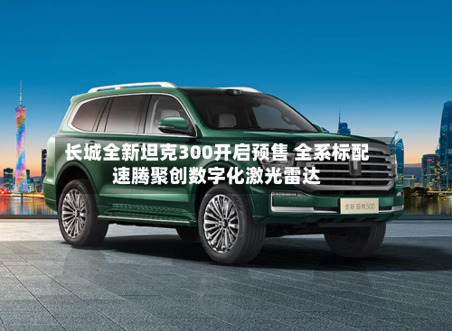 长城全新坦克300开启预售 全系标配速腾聚创数字化激光雷达